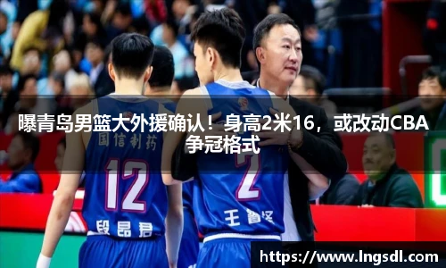 曝青岛男篮大外援确认！身高2米16，或改动CBA争冠格式
